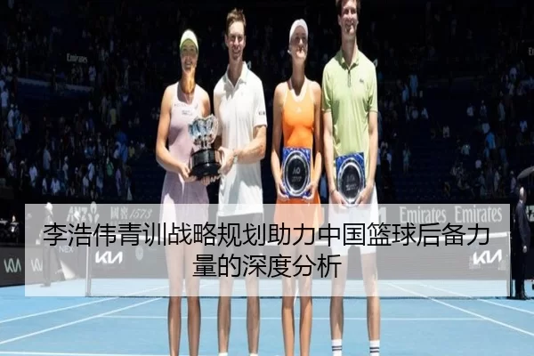 李浩伟青训战略规划助力中国篮球后备力量的深度分析